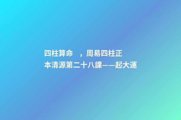 四柱算命，周易四柱正本清源第二十八課——起大運